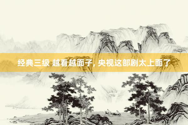 经典三级 越看越面子, 央视这部剧太上面了
