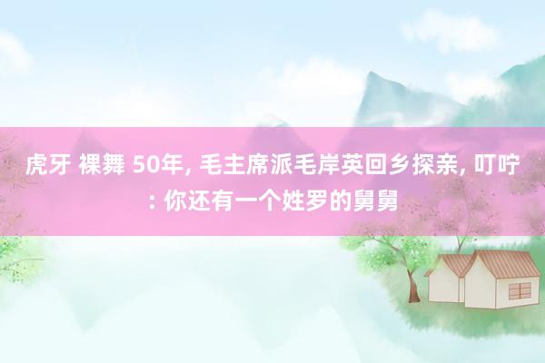 虎牙 裸舞 50年， 毛主席派毛岸英回乡探亲， 叮咛: 你还有一个姓罗的舅舅