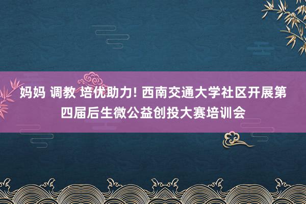 妈妈 调教 培优助力! 西南交通大学社区开展第四届后生微公益创投大赛培训会