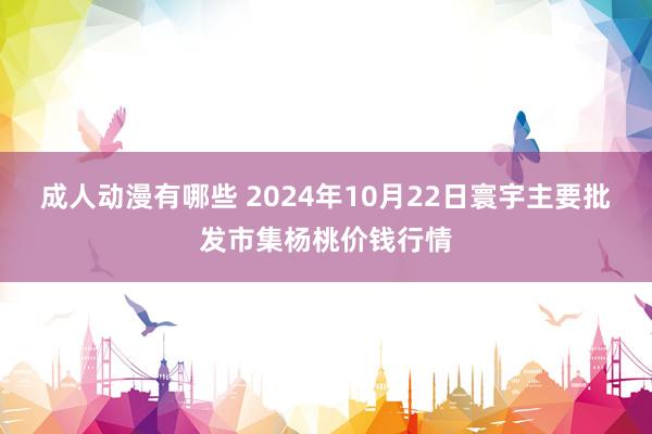 成人动漫有哪些 2024年10月22日寰宇主要批发市集杨桃价钱行情