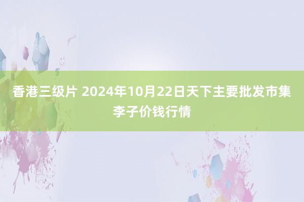 香港三级片 2024年10月22日天下主要批发市集李子价钱行情