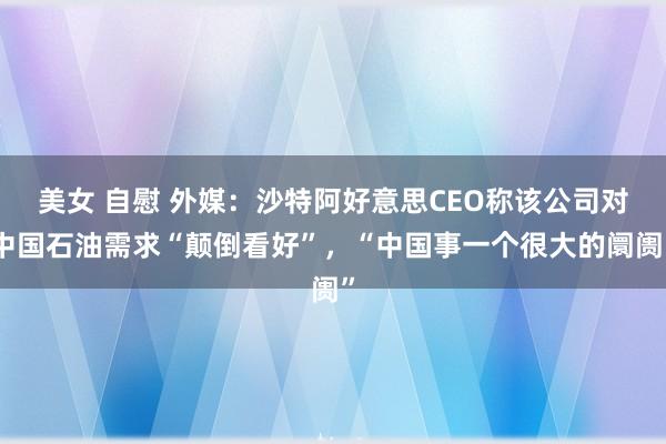 美女 自慰 外媒：沙特阿好意思CEO称该公司对中国石油需求“颠倒看好”，“中国事一个很大的阛阓”