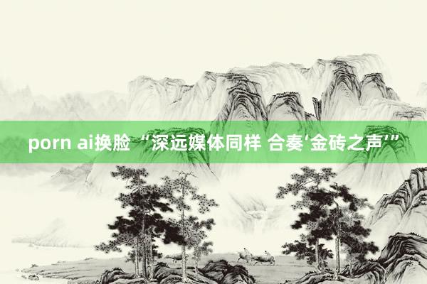 porn ai换脸 “深远媒体同样 合奏‘金砖之声’”