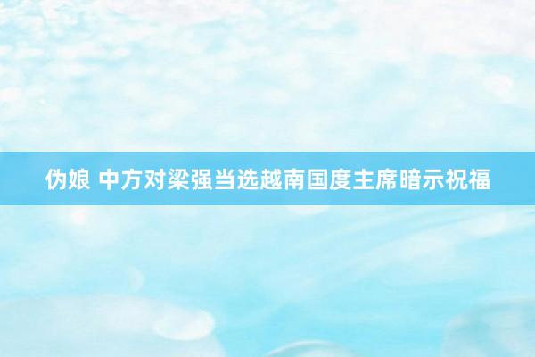 伪娘 中方对梁强当选越南国度主席暗示祝福
