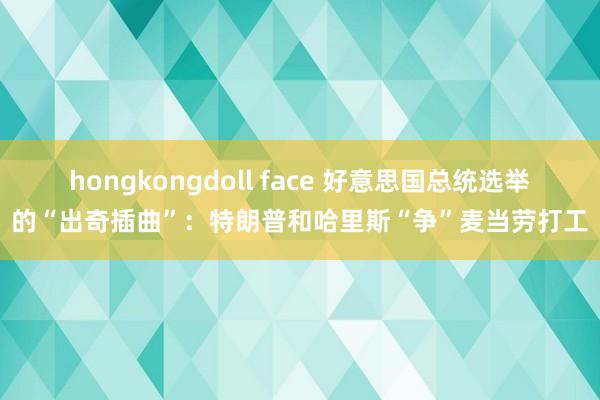 hongkongdoll face 好意思国总统选举的“出奇插曲”：特朗普和哈里斯“争”麦当劳打工
