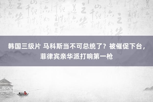 韩国三级片 马科斯当不可总统了？被催促下台，菲律宾亲华派打响第一枪