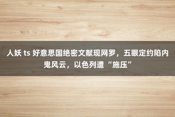 人妖 ts 好意思国绝密文献现网罗，五眼定约陷内鬼风云，以色列遭 “施压”