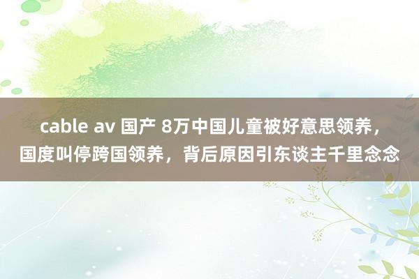 cable av 国产 8万中国儿童被好意思领养，国度叫停跨国领养，背后原因引东谈主千里念念