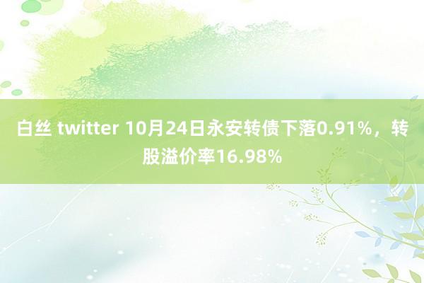 白丝 twitter 10月24日永安转债下落0.91%，转股溢价率16.98%