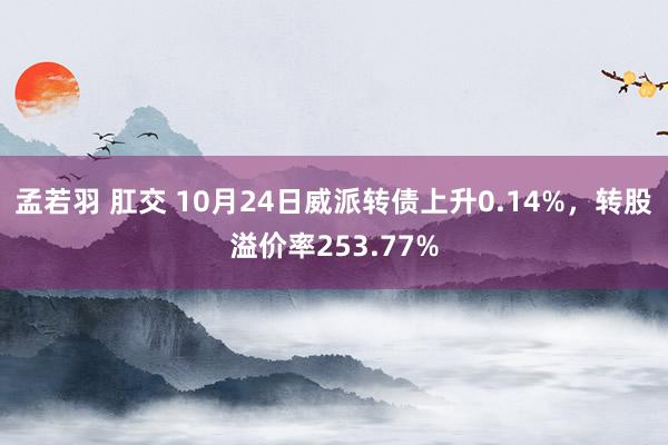 孟若羽 肛交 10月24日威派转债上升0.14%，转股溢价率253.77%