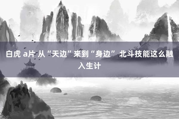 白虎 a片 从“天边”来到“身边” 北斗技能这么融入生计