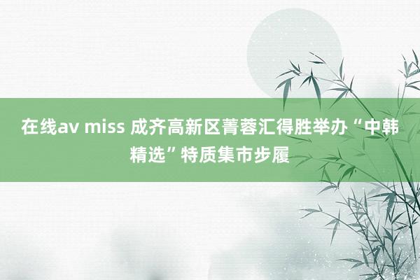 在线av miss 成齐高新区菁蓉汇得胜举办“中韩精选”特质集市步履