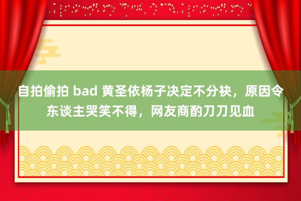自拍偷拍 bad 黄圣依杨子决定不分袂，原因令东谈主哭笑不得，网友商酌刀刀见血