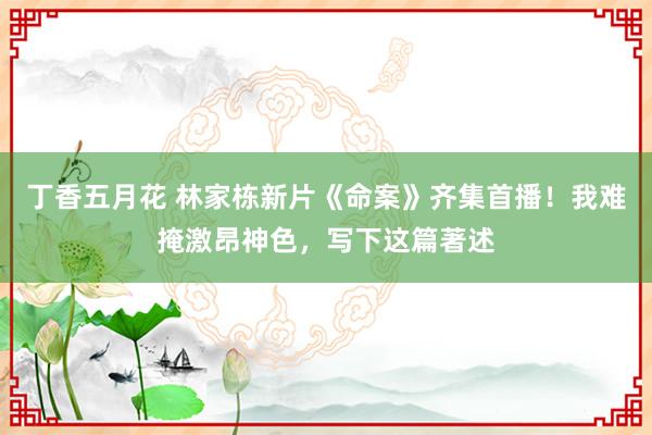 丁香五月花 林家栋新片《命案》齐集首播！我难掩激昂神色，写下这篇著述
