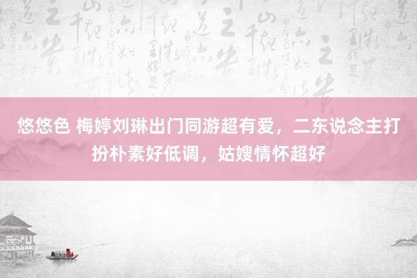 悠悠色 梅婷刘琳出门同游超有爱，二东说念主打扮朴素好低调，姑嫂情怀超好