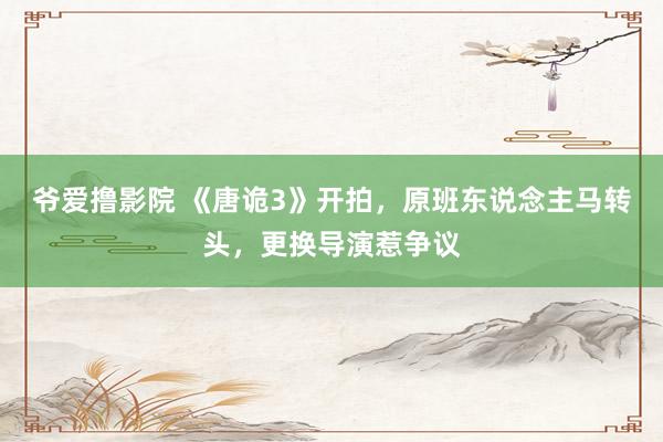 爷爱撸影院 《唐诡3》开拍，原班东说念主马转头，更换导演惹争议