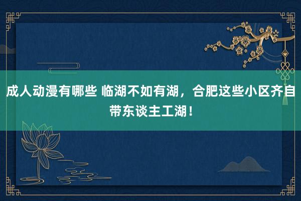 成人动漫有哪些 临湖不如有湖，合肥这些小区齐自带东谈主工湖！