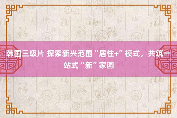 韩国三级片 探索新兴范围“居住+”模式，共筑一站式“新”家园