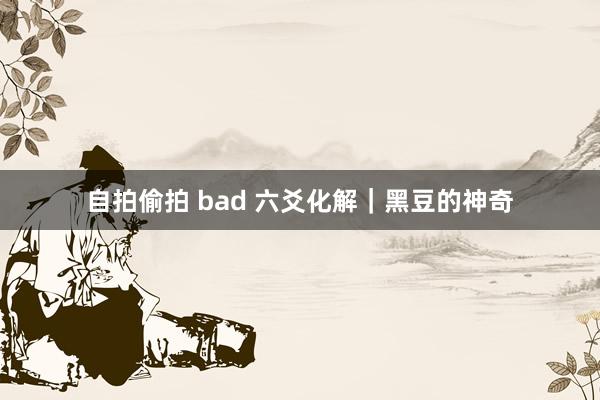 自拍偷拍 bad 六爻化解｜黑豆的神奇