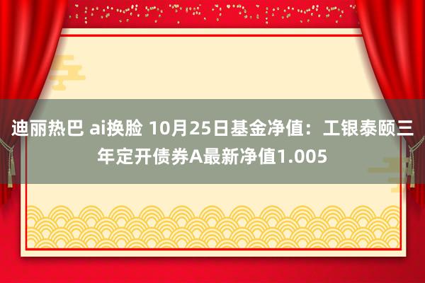 迪丽热巴 ai换脸 10月25日基金净值：工银泰颐三年定开债券A最新净值1.005