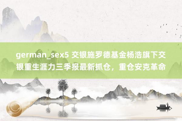 german_sex5 交银施罗德基金杨浩旗下交银重生涯力三季报最新抓仓，重仓安克革命