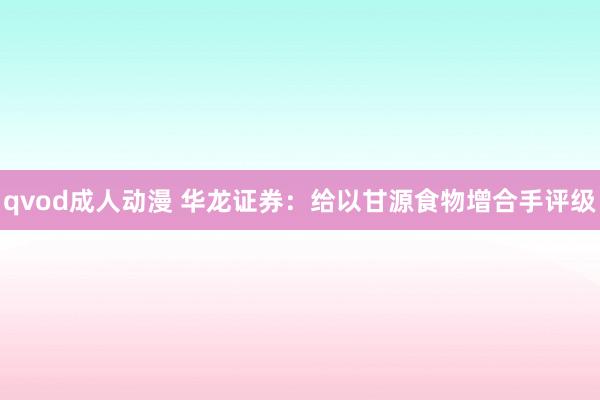 qvod成人动漫 华龙证券：给以甘源食物增合手评级