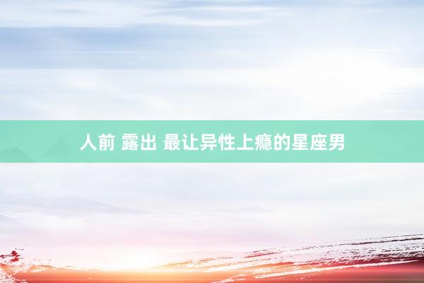 人前 露出 最让异性上瘾的星座男