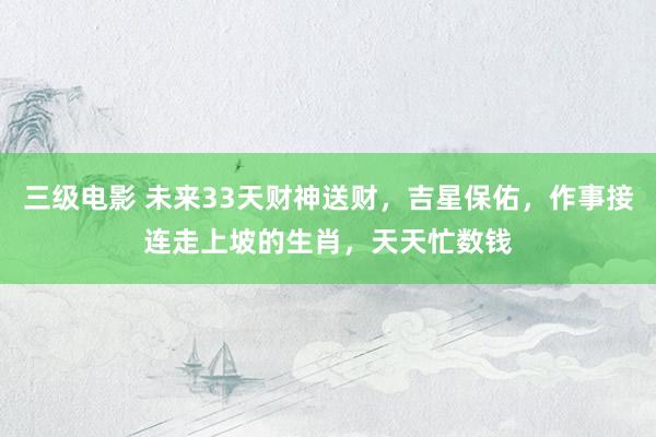 三级电影 未来33天财神送财，吉星保佑，作事接连走上坡的生肖，天天忙数钱