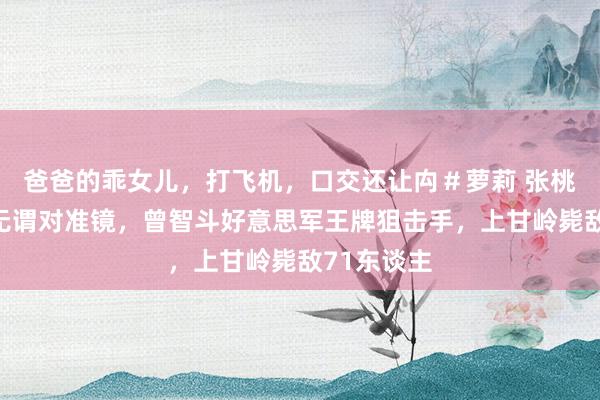 爸爸的乖女儿，打飞机，口交还让禸＃萝莉 张桃芳，射击无谓对准镜，曾智斗好意思军王牌狙击手，上甘岭毙敌71东谈主