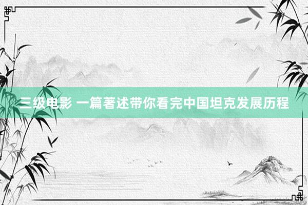 三级电影 一篇著述带你看完中国坦克发展历程