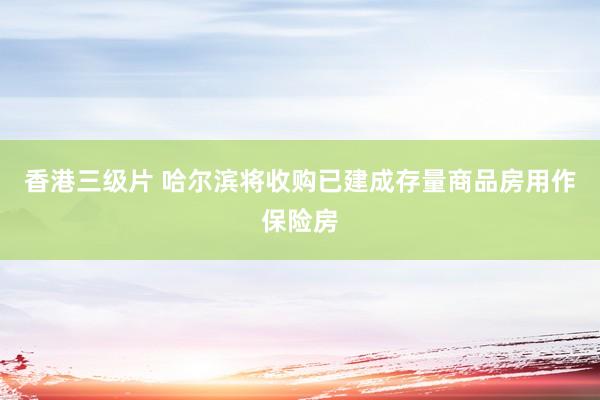 香港三级片 哈尔滨将收购已建成存量商品房用作保险房