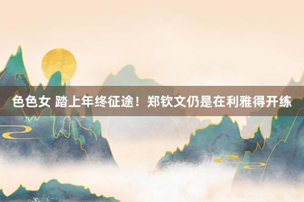 色色女 踏上年终征途！郑钦文仍是在利雅得开练