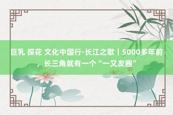 巨乳 探花 文化中国行·长江之歌丨5000多年前，长三角就有一个“一又友圈”