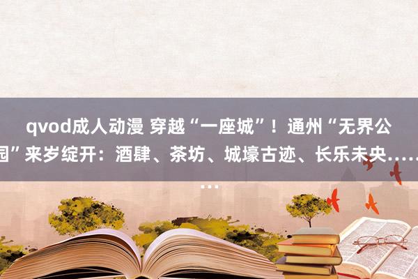 qvod成人动漫 穿越“一座城”！通州“无界公园”来岁绽开：酒肆、茶坊、城壕古迹、长乐未央……
