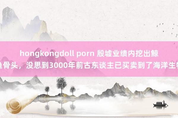 hongkongdoll porn 殷墟业绩内挖出鲸鱼骨头，没思到3000年前古东谈主已买卖到了海洋生物