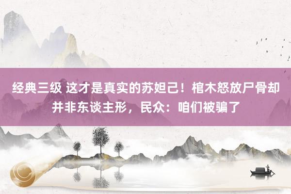 经典三级 这才是真实的苏妲己！棺木怒放尸骨却并非东谈主形，民众：咱们被骗了