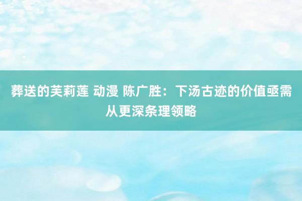葬送的芙莉莲 动漫 陈广胜：下汤古迹的价值亟需从更深条理领略