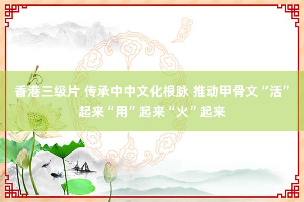 香港三级片 传承中中文化根脉 推动甲骨文“活”起来“用”起来“火”起来