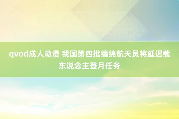 qvod成人动漫 我国第四批缠绵航天员将延迟载东说念主登月任务