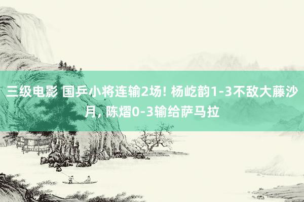 三级电影 国乒小将连输2场! 杨屹韵1-3不敌大藤沙月, 陈熠0-3输给萨马拉