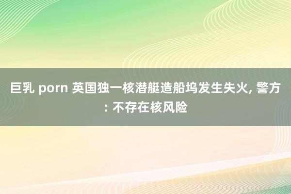 巨乳 porn 英国独一核潜艇造船坞发生失火， 警方: 不存在核风险