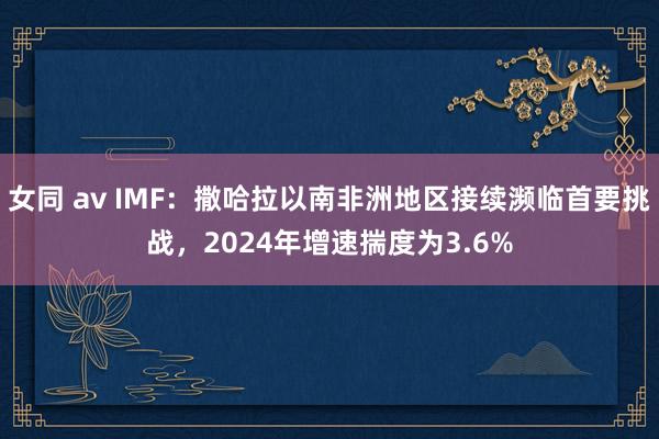 女同 av IMF：撒哈拉以南非洲地区接续濒临首要挑战，2024年增速揣度为3.6%