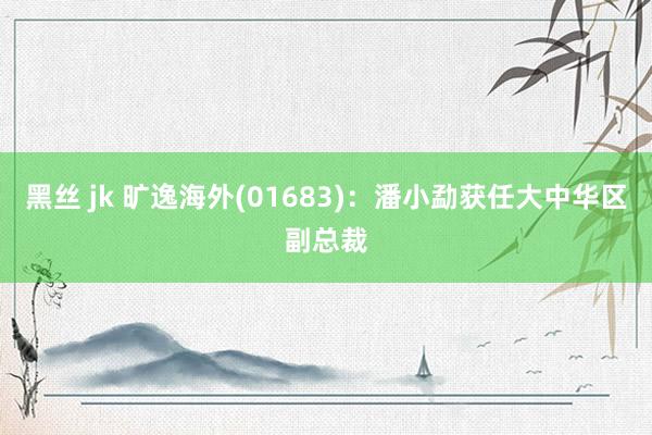 黑丝 jk 旷逸海外(01683)：潘小勐获任大中华区副总裁