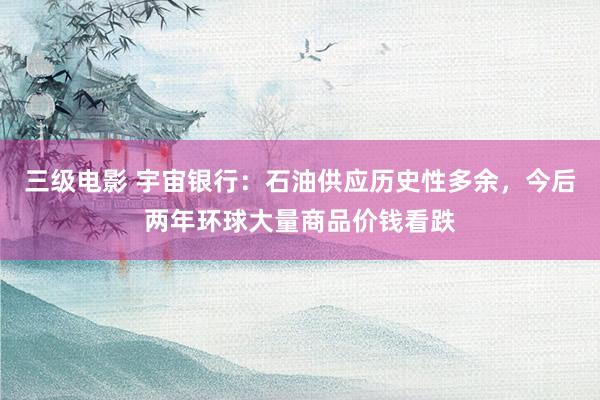三级电影 宇宙银行：石油供应历史性多余，今后两年环球大量商品价钱看跌