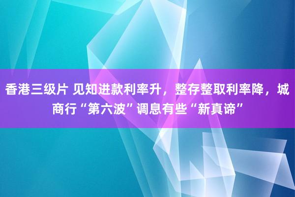 香港三级片 见知进款利率升，整存整取利率降，城商行“第六波”调息有些“新真谛”