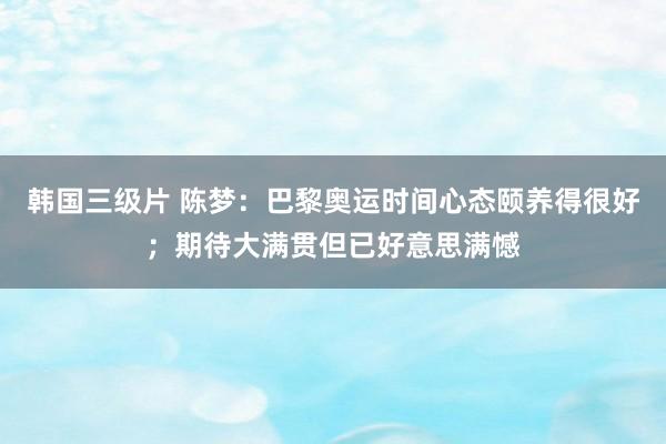韩国三级片 陈梦：巴黎奥运时间心态颐养得很好；期待大满贯但已好意思满憾