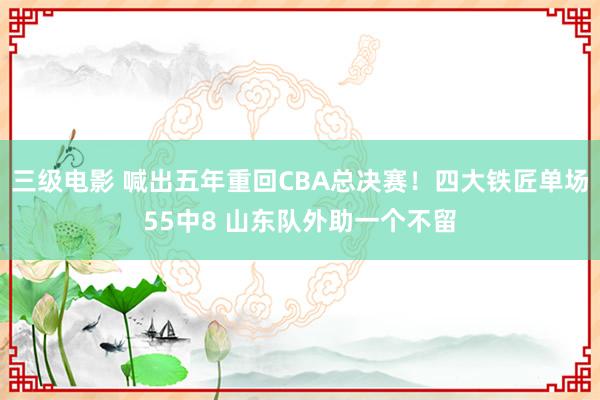 三级电影 喊出五年重回CBA总决赛！四大铁匠单场55中8 山东队外助一个不留