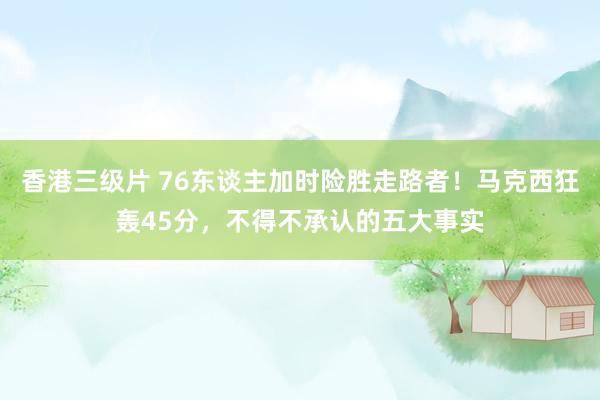 香港三级片 76东谈主加时险胜走路者！马克西狂轰45分，不得不承认的五大事实