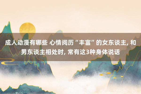 成人动漫有哪些 心情阅历“丰富”的女东谈主， 和男东谈主相处时， 常有这3种身体说话