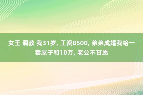女王 调教 我31岁, 工资8500, 弟弟成婚我给一套屋子和10万, 老公不甘愿